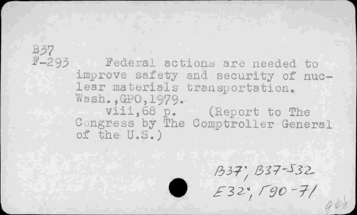 ﻿B37
F-293 Federal action^ are needed to improve safety and security of nuclear materials transportation.
Wash.,GPO,1979.
viii,68 p. (Report to The Congress by The Comptroller General of the U.S.)
/337}
£3^